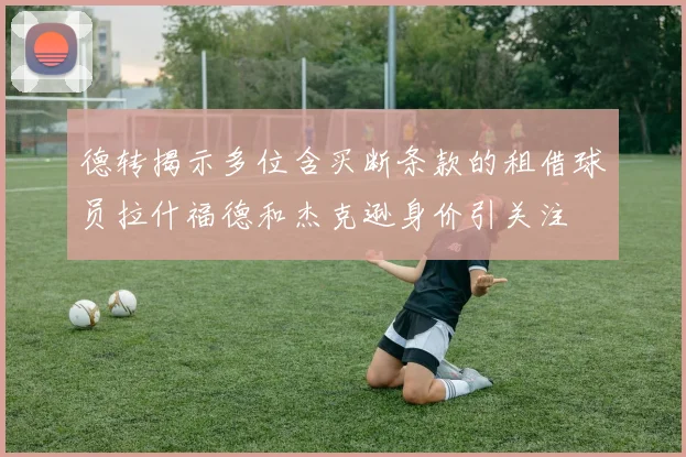 德转揭示多位含买断条款的租借球员拉什福德和杰克逊身价引关注