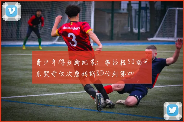 青少年得分新纪录：弗拉格50场平东契奇仅次詹姆斯KD位列第四