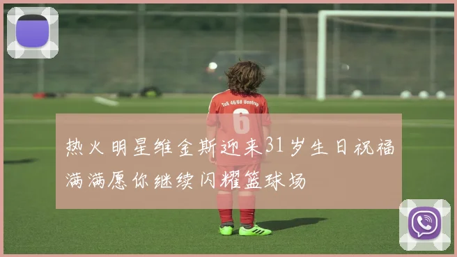 热火明星维金斯迎来31岁生日祝福满满愿你继续闪耀篮球场