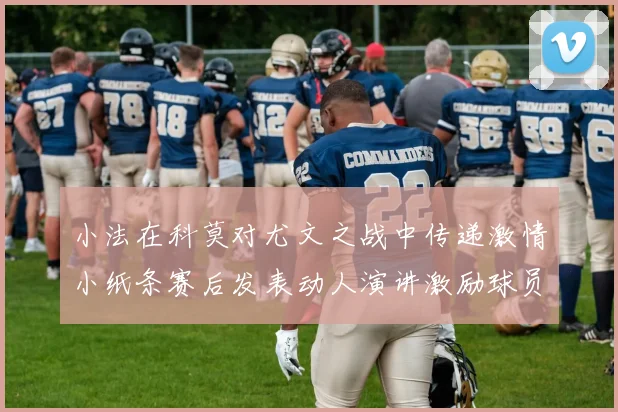 小法在科莫对尤文之战中传递激情小纸条赛后发表动人演讲激励球员士气