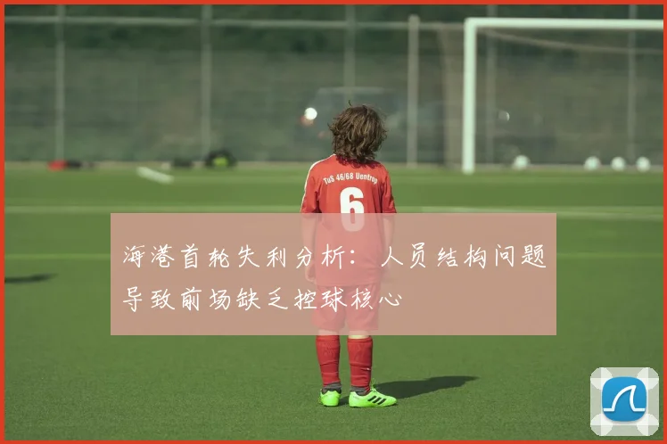海港首轮失利分析：人员结构问题导致前场缺乏控球核心