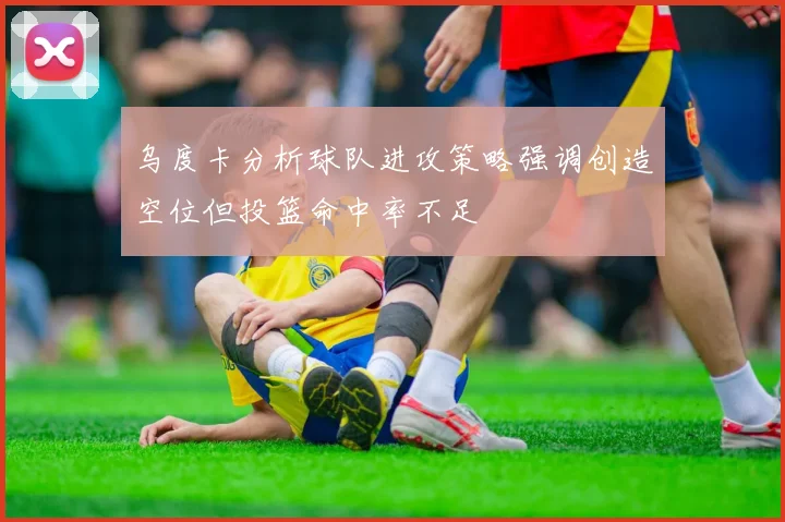 乌度卡分析球队进攻策略强调创造空位但投篮命中率不足