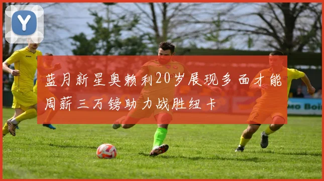 蓝月新星奥赖利20岁展现多面才能周薪三万镑助力战胜纽卡