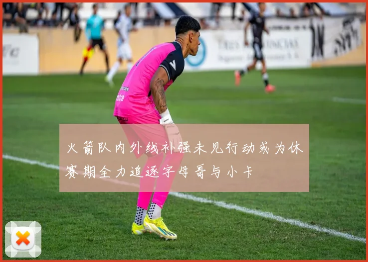 火箭队内外线补强未见行动或为休赛期全力追逐字母哥与小卡