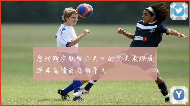 詹姆斯在联盟公关中的完美表现展现其高情商与领导力