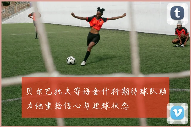 贝尔巴托夫寄语舍什科期待球队助力他重拾信心与进球状态