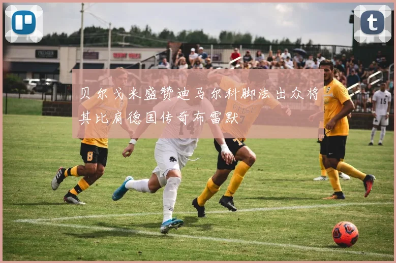 贝尔戈米盛赞迪马尔科脚法出众将其比肩德国传奇布雷默