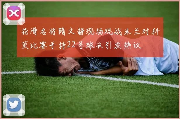 花滑名将隋文静现场观战米兰对科莫比赛手持22号球衣引发热议