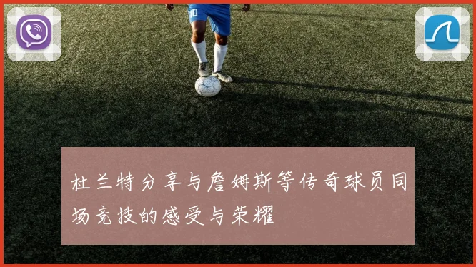 杜兰特分享与詹姆斯等传奇球员同场竞技的感受与荣耀