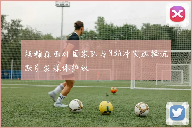 杨瀚森面对国家队与NBA冲突选择沉默引发媒体热议