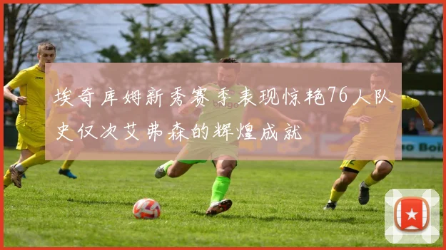 埃奇库姆新秀赛季表现惊艳76人队史仅次艾弗森的辉煌成就