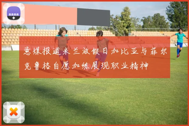 意媒报道米兰放假日加比亚与菲尔克鲁格自愿加练展现职业精神