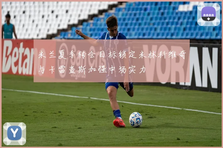 米兰夏季转会目标锁定米林科维奇与卡雷查斯加强中场实力