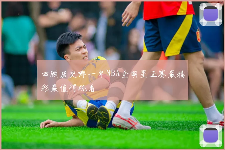 回顾历史哪一年NBA全明星正赛最精彩最值得观看