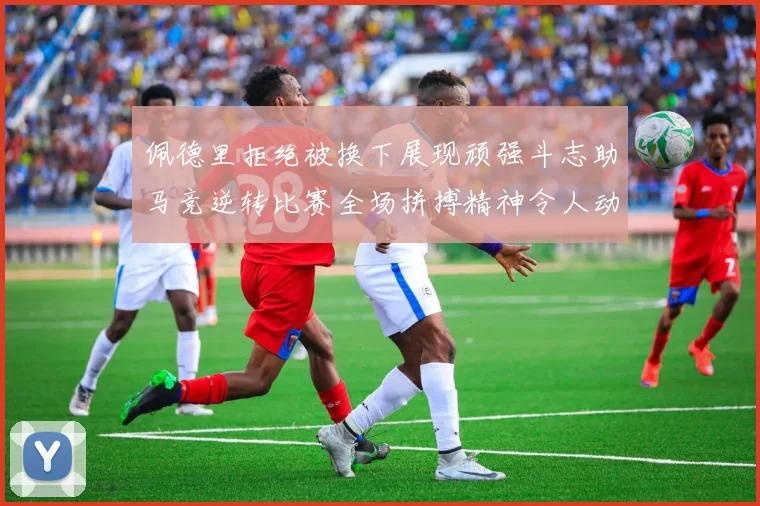 佩德里拒绝被换下展现顽强斗志助马竞逆转比赛全场拼搏精神令人动容