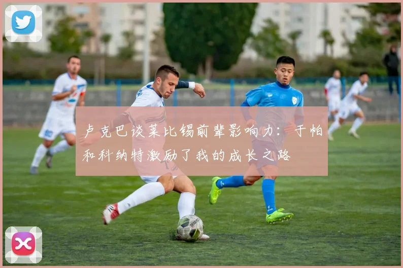 卢克巴谈莱比锡前辈影响力：于帕和科纳特激励了我的成长之路
