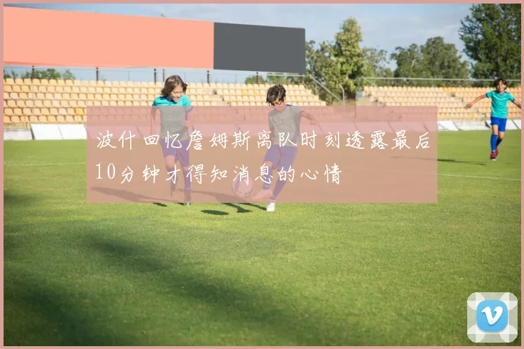 波什回忆詹姆斯离队时刻透露最后10分钟才得知消息的心情
