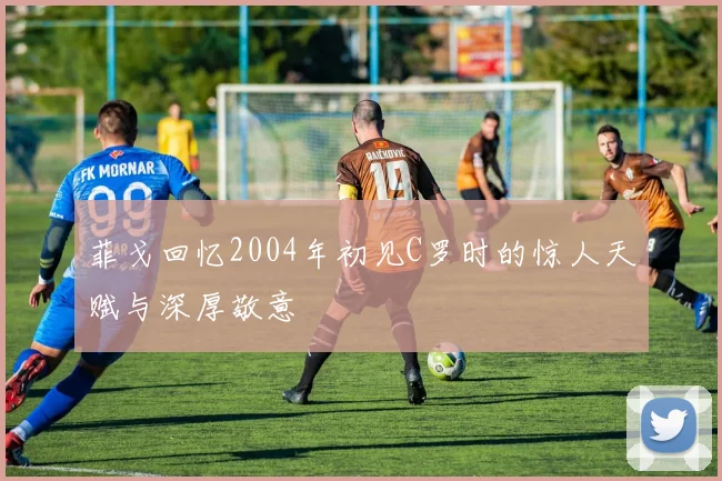 菲戈回忆2004年初见C罗时的惊人天赋与深厚敬意
