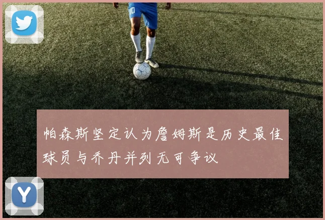 帕森斯坚定认为詹姆斯是历史最佳球员与乔丹并列无可争议
