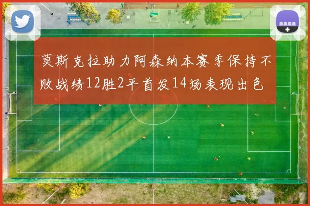 莫斯克拉助力阿森纳本赛季保持不败战绩12胜2平首发14场表现出色