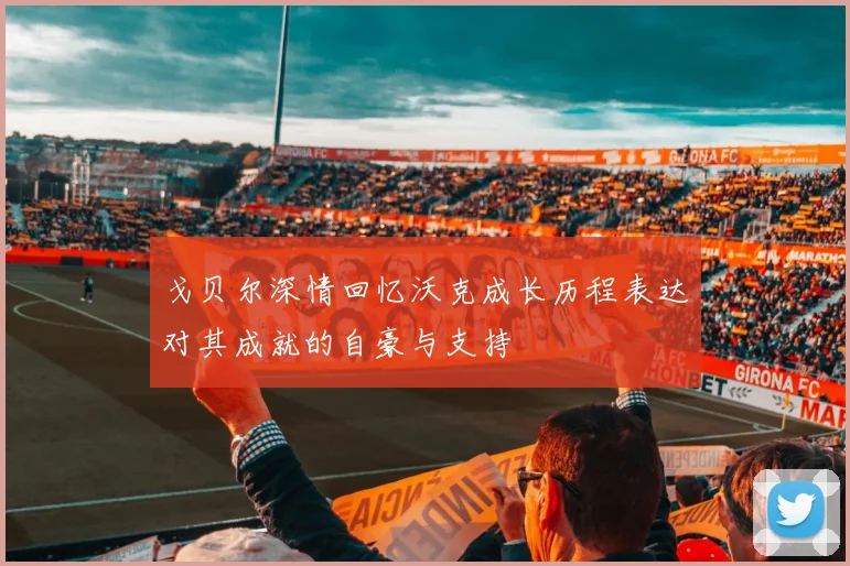 戈贝尔深情回忆沃克成长历程表达对其成就的自豪与支持